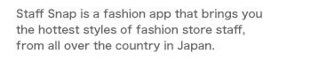 Staff Snap is a fashion app that brings you the hottest styles of fashion store staff, from all over the country in Japan.