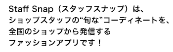 Staff Snap（スタッフスナップ）は、ショップスタッフの“旬な”コーディネートを、全国のショップから発信するファッションアプリです！