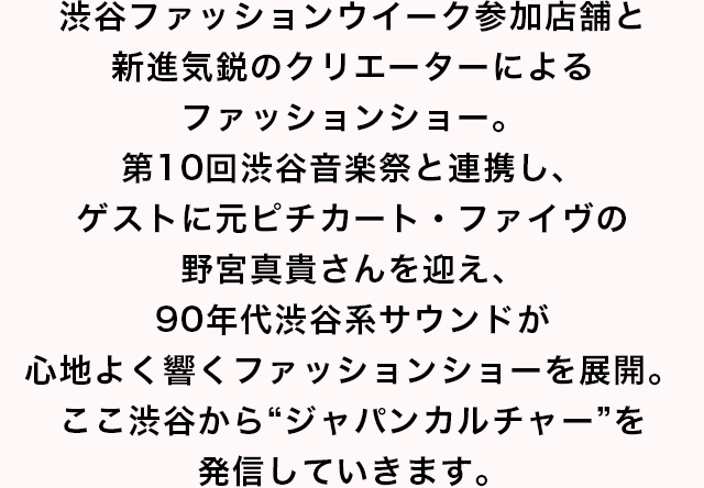 渋谷ファッションウイークのメインイベント”SHIBUYA RUNWAY”。渋谷ならではのリアルクローズと新進気鋭のクリエイターによるコラボレーションで、ここ渋谷から”ジャパンカルチャー”を発信していきます。