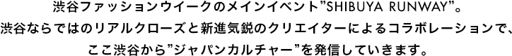 渋谷ファッションウイークのメインイベント”SHIBUYA RUNWAY”。渋谷ならではのリアルクローズと新進気鋭のクリエイターによるコラボレーションで、ここ渋谷から”ジャパンカルチャー”を発信していきます。