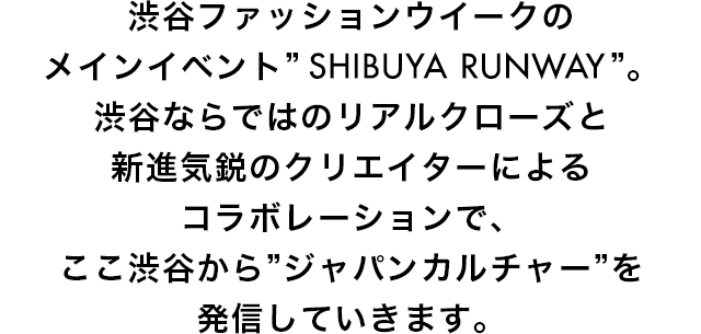 渋谷ファッションウイークのメインイベント”SHIBUYA RUNWAY”。渋谷ならではのリアルクローズと新進気鋭のクリエイターによるコラボレーションで、ここ渋谷から”ジャパンカルチャー”を発信していきます。