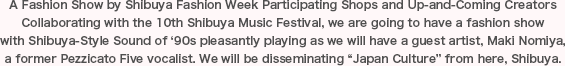 A Fashion Show by Shibuya Fashion Week Participating Shops and Up-and-Coming Creators Collaborating with the 10th Shibuya Music Festival, we are going to have a fashion show with Shibuya-Style Sound of ‘90s pleasantly playing as we will have a guest artist, Maki Nomiya, a former Pezzicato Five vocalist. We will be disseminating “Japan Culture” from here, Shibuya.
