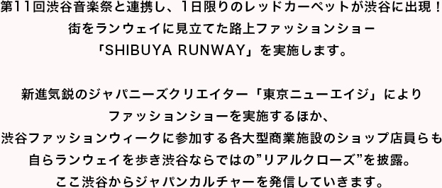 第11回渋谷音楽祭と連携し、1日限りのレッドカーペットが渋谷に出現！街をランウェイに見立てた路上ファッションショ－「SHIBUYA RUNWAY」を実施します。新進気鋭のジャパニーズクリエイター「東京ニューエイジ」によりファッションショーを実施するほか、渋谷ファッションウィークに参加する各大型商業施設のショップ店員らも自らランウェイを歩き渋谷ならではの”リアルクローズ”を披露。ここ渋谷からジャパンカルチャーを発信していきます。