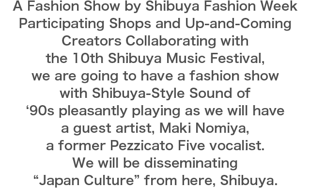 A Fashion Show by Shibuya Fashion Week Participating Shops and Up-and-Coming Creators Collaborating with the 10th Shibuya Music Festival, we are going to have a fashion show with Shibuya-Style Sound of ‘90s pleasantly playing as we will have a guest artist, Maki Nomiya, a former Pezzicato Five vocalist. We will be disseminating “Japan Culture” from here, Shibuya.