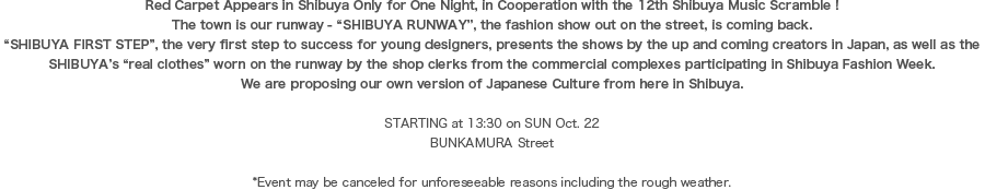 Red Carpet Appears in Shibuya Only for One Night, in Cooperation with the 12th Shibuya Music Scramble ! The town is our runway - “SHIBUYA RUNWAY”, the fashion show out on the street, is coming back. “SHIBUYA FIRST STEP”, the very first step to success for young designers, presents the shows by the up and coming creators in Japan, as well as the SHIBUYA’s “real clothes” worn on the runway by the shop clerks from the commercial complexes participating in Shibuya Fashion Week. We are proposing our own version of Japanese Culture from here in Shibuya.STARTING at 13:30 on SUN Oct. 22 BUNKAMURA Street *Event may be canceled for unforeseeable reasons including the rough weather.