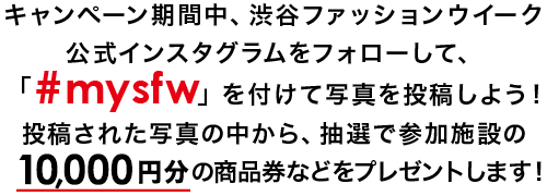 キャンペーン期間中、渋谷ファッションウイーク公式インスタグラムをフォローして、「#mysfw」を付けて写真を投稿しよう！投稿された写真の中から、抽選で参加施設の10,000円分の商品券などをプレゼントします！