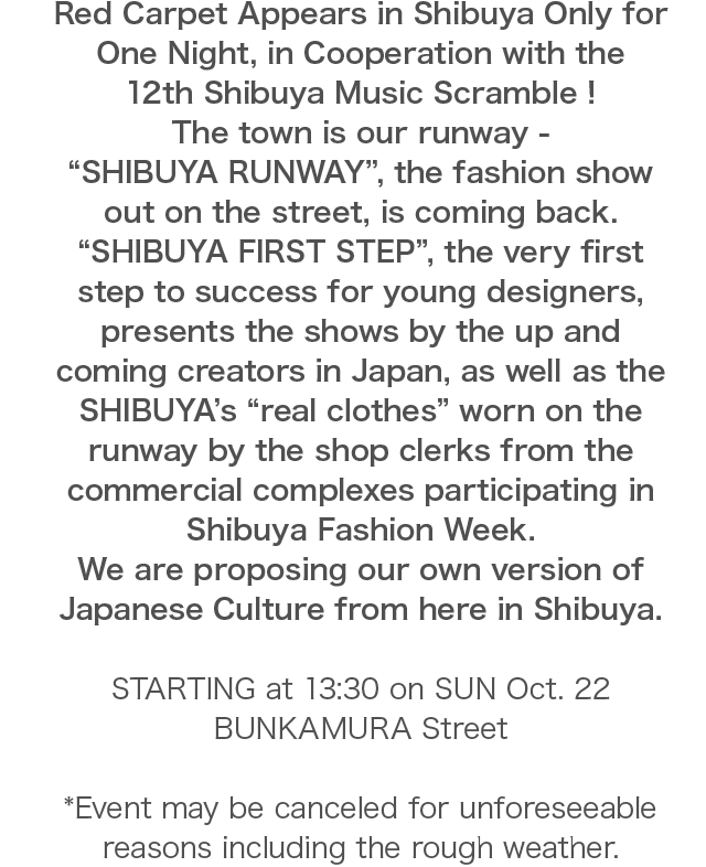 Red Carpet Appears in Shibuya Only for One Night, in Cooperation with the 12th Shibuya Music Scramble ! The town is our runway - “SHIBUYA RUNWAY”, the fashion show out on the street, is coming back. “SHIBUYA FIRST STEP”, the very first step to success for young designers, presents the shows by the up and coming creators in Japan, as well as the SHIBUYA’s “real clothes” worn on the runway by the shop clerks from the commercial complexes participating in Shibuya Fashion Week. We are proposing our own version of Japanese Culture from here in Shibuya.STARTING at 13:30 on SUN Oct. 22 BUNKAMURA Street *Event may be canceled for unforeseeable reasons including the rough weather.