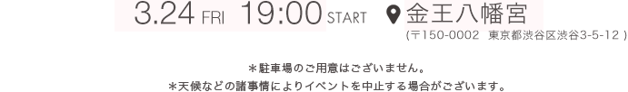 3.24 FRI 19:00 START 金王八幡宮（〒150-0002  東京都渋谷区渋谷3-5-12）