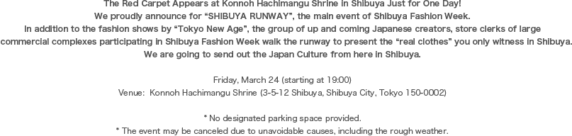 The Red Carpet Appears at Konnoh Hachimangu Shrine in Shibuya Just for One Day!  We proudly announce for “SHIBUYA RUNWAY”, the main event of Shibuya Fashion Week.   In addition to the fashion shows by “Tokyo New Age”, the group of up and coming Japanese creators, store clerks of large commercial complexes participating in Shibuya Fashion Week walk the runway to present the “real clothes” you only witness in Shibuya.  We are going to send out the Japan Culture from here in Shibuya.  

