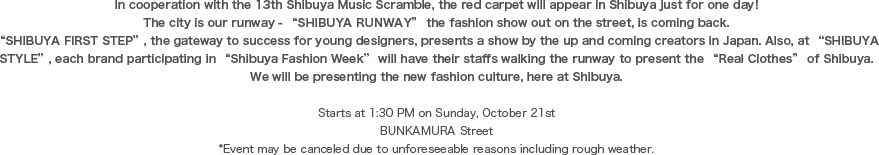 In cooperation with the 13th Shibuya Music Scramble, the red carpet will appear in Shibuya just for one day! The city is our runway - “SHIBUYA RUNWAY” the fashion show out on the street, is coming back.“SHIBUYA FIRST STEP”, the gateway to success for young designers, presents a show by the up and coming creators in Japan. Also, at “SHIBUYA STYLE”, each brand participating in “Shibuya Fashion Week” will have their staffs walking the runway to present the “Real Clothes” of Shibuya. We will be presenting the new fashion culture, here at Shibuya.