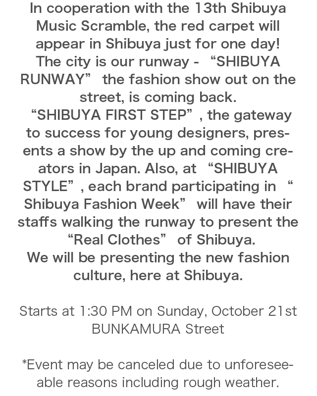 In cooperation with the 13th Shibuya Music Scramble, the red carpet will appear in Shibuya just for one day! The city is our runway - “SHIBUYA RUNWAY” the fashion show out on the street, is coming back. “SHIBUYA FIRST STEP”, the gateway to success for young designers, presents a show by the up and coming creators in Japan. Also, at “SHIBUYA STYLE”, each brand participating in “Shibuya Fashion Week” will have their staffs walking the runway to present the “Real Clothes” of Shibuya. We will be presenting the new fashion culture, here at Shibuya.