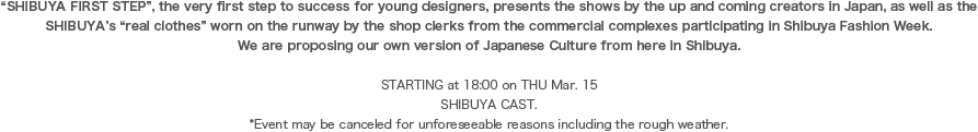 “SHIBUYA FIRST STEP”, the very first step to success for young designers, presents the shows by the up and coming creators in Japan, as well as the SHIBUYA’s “real clothes” worn on the runway by the shop clerks from the commercial complexes participating in Shibuya Fashion Week. We are proposing our own version of Japanese Culture from here in Shibuya.STARTING at 18:00 on THU Mar. 15 SHIBUYA CAST. *Event may be canceled for unforeseeable reasons including the rough weather.