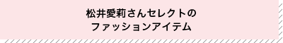 松井愛莉さんが選んだファッションアイテム