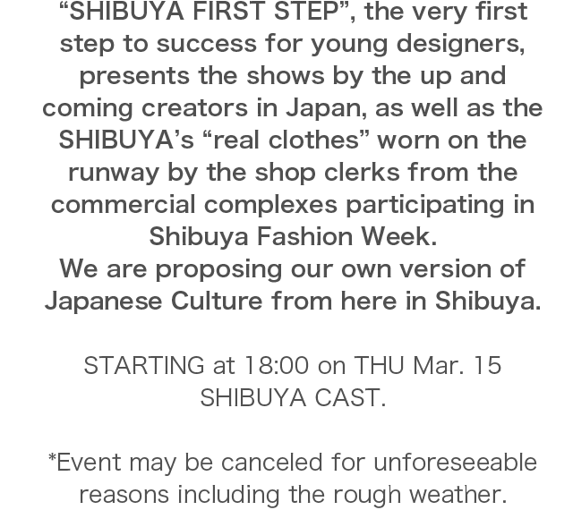“SHIBUYA FIRST STEP”, the very first step to success for young designers, presents the shows by the up and coming creators in Japan, as well as the SHIBUYA’s “real clothes” worn on the runway by the shop clerks from the commercial complexes participating in Shibuya Fashion Week.We are proposing our own version of Japanese Culture from here in Shibuya.STARTING at 18:00 on THU Mar. 15 SHIBUYA CAST.*Event may be canceled for unforeseeable reasons including the rough weather.