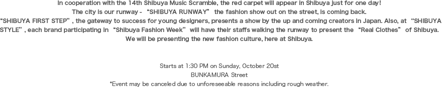 “In cooperation with the 14th Shibuya Music Scramble, the red carpet will appear in Shibuya just for one day!  The city is our runway - “SHIBUYA RUNWAY” the fashion show out on the street, is coming back.“SHIBUYA FIRST STEP”, the gateway to success for young designers, presents a show by the up and coming creators in Japan. Also, at “SHIBUYA STYLE”, each brand participating in “Shibuya Fashion Week” will have their staffs walking the runway to present the “Real Clothes” of Shibuya.We will be presenting the new fashion culture, here at Shibuya.Starts at 1:30 PM on Sunday, October 20stBUNKAMURA Street*Event may be canceled due to unforeseeable reasons including rough weather.