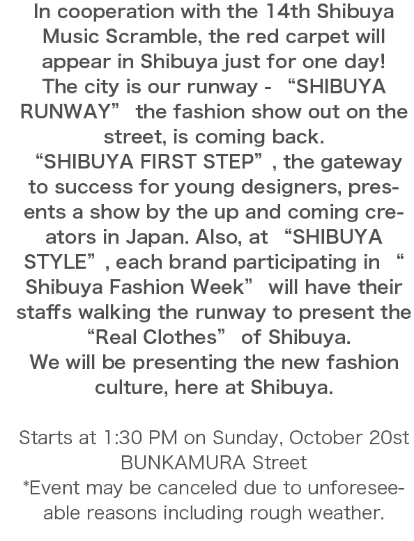 “SHIBUYA FIRST STEP”, the gateway to success for young designers, presents a show by the up and coming creators in Japan. Also, at “SHIBUYA STYLE”, each brand participating in “Shibuya Fashion Week” will have their staffs walking the runway to present the “Real Clothes” of Shibuya.We will be presenting the new fashion culture, here at Shibuya.