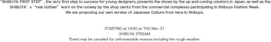 “SHIBUYA FIRST STEP”, the very first step to success for young designers, presents the shows by the up and coming creators in Japan, as well as the SHIBUYA’s “real clothes” worn on the runway by the shop clerks from the commercial complexes participating in Shibuya Fashion Week.We are proposing our own version of Japanese Culture from here in Shibuya. 