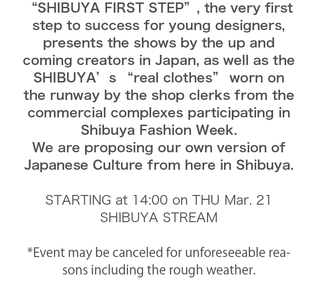 “SHIBUYA FIRST STEP”, the very first step to success for young designers, presents the shows by the up and coming creators in Japan, as well as the SHIBUYA’s “real clothes” worn on the runway by the shop clerks from the commercial complexes participating in Shibuya Fashion Week.We are proposing our own version of Japanese Culture from here in Shibuya. 